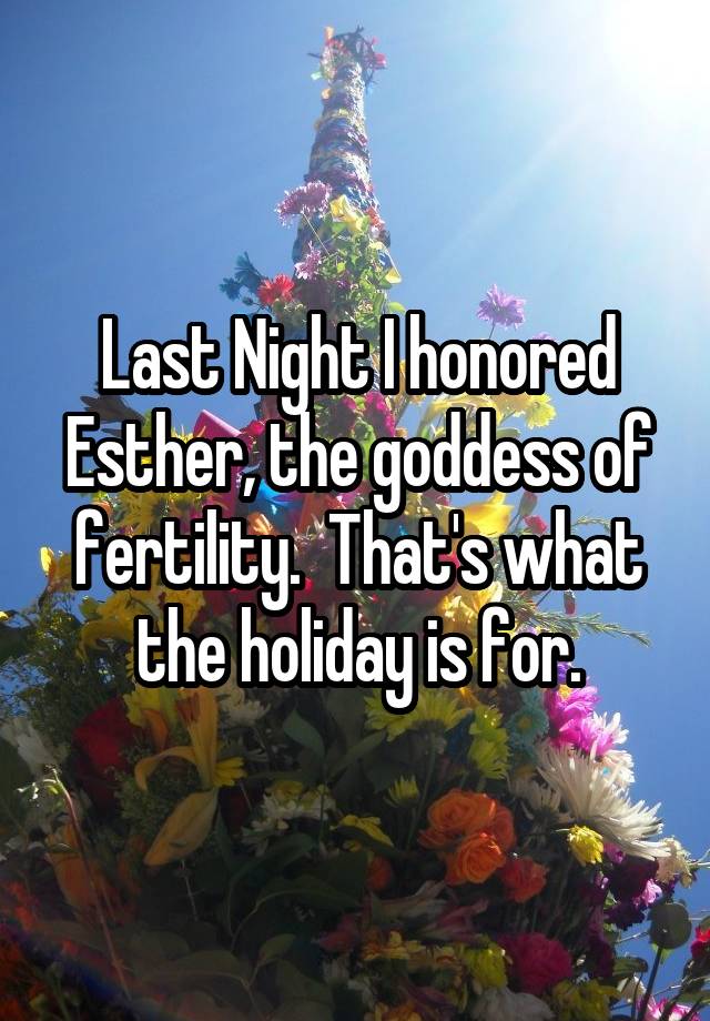 Last Night I honored Esther, the goddess of fertility.  That's what the holiday is for.