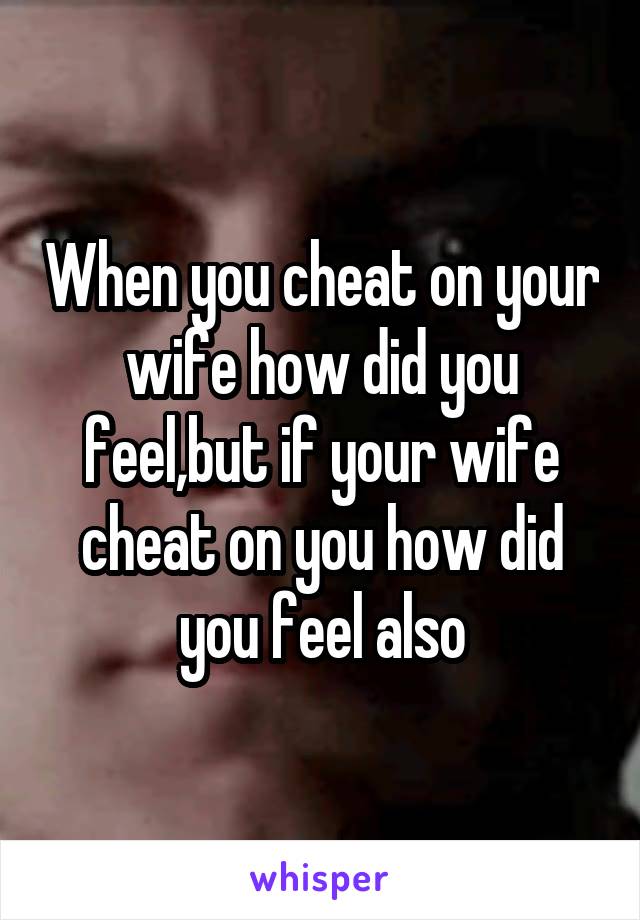 When you cheat on your wife how did you feel,but if your wife cheat on you how did you feel also