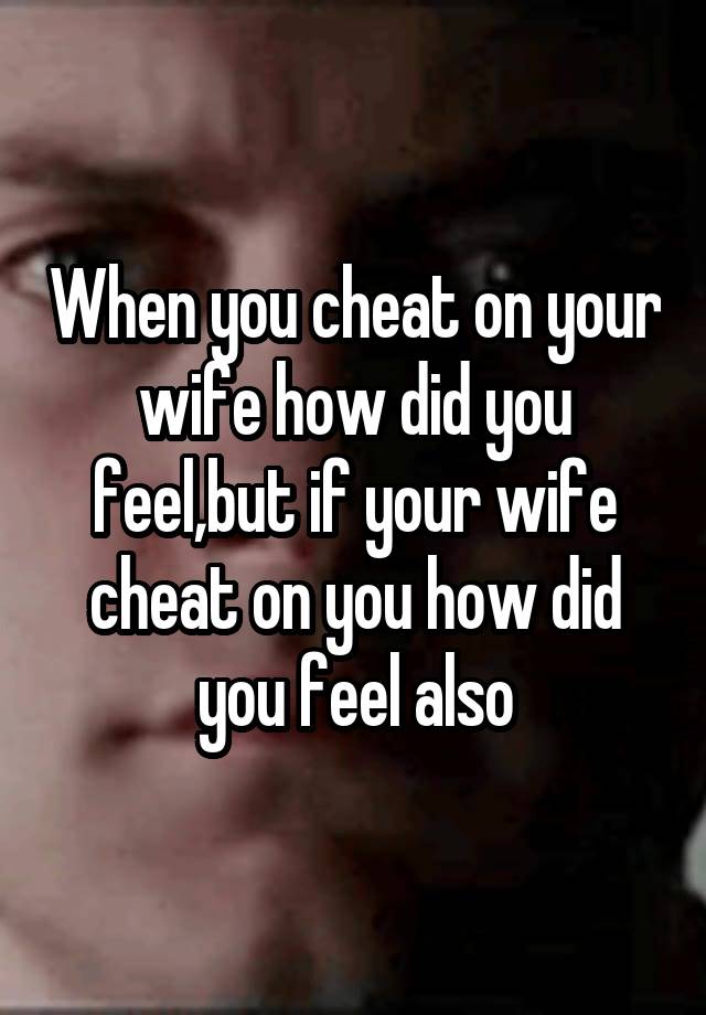 When you cheat on your wife how did you feel,but if your wife cheat on you how did you feel also