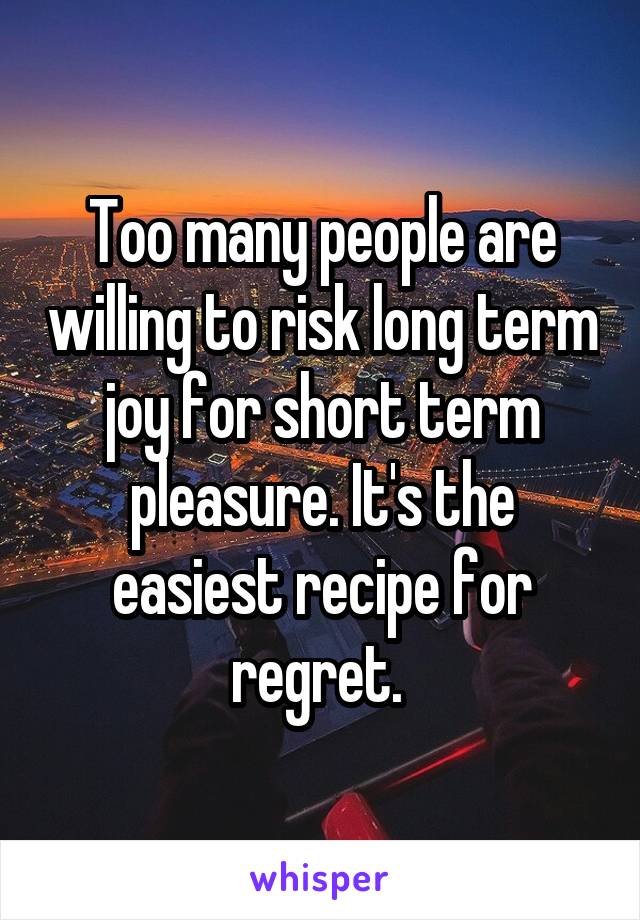 Too many people are willing to risk long term joy for short term pleasure. It's the easiest recipe for regret. 