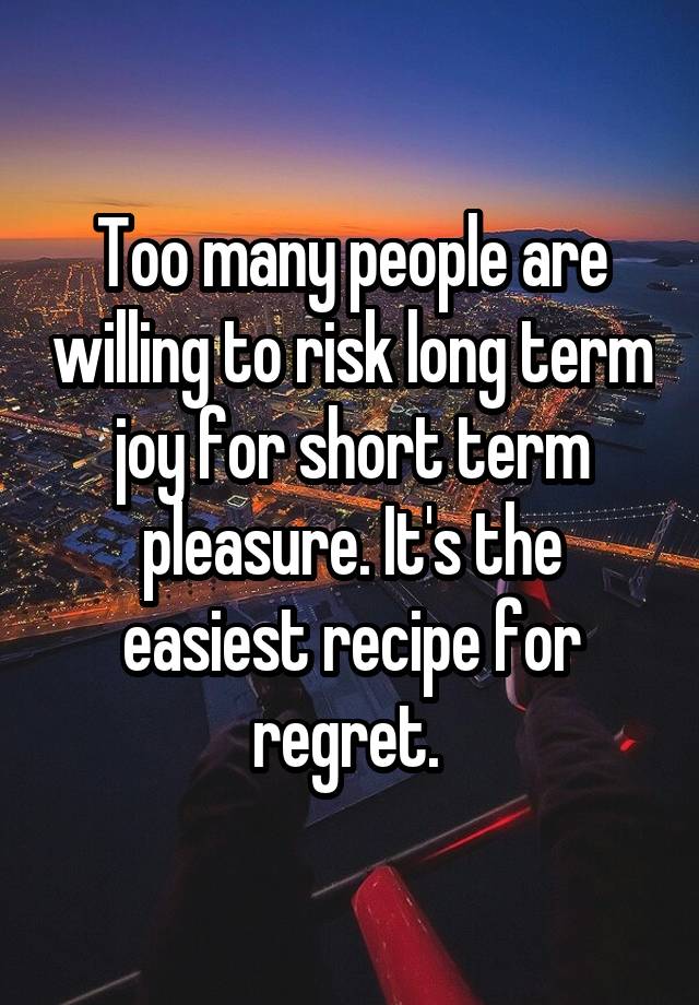 Too many people are willing to risk long term joy for short term pleasure. It's the easiest recipe for regret. 