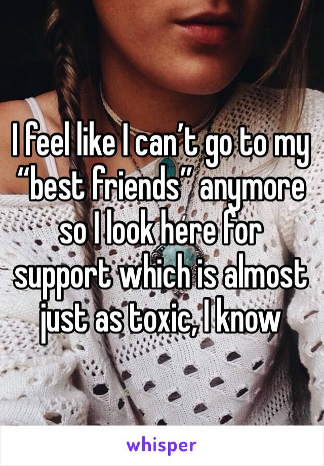 I feel like I can’t go to my “best friends” anymore so I look here for support which is almost just as toxic, I know 