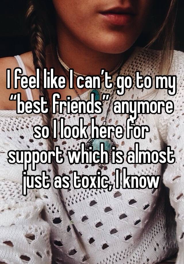 I feel like I can’t go to my “best friends” anymore so I look here for support which is almost just as toxic, I know 