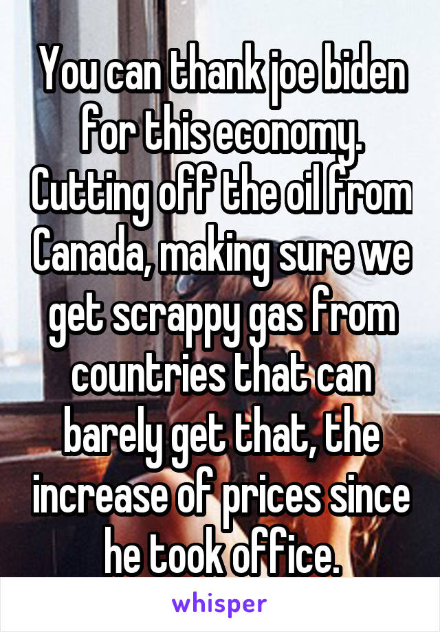 You can thank joe biden for this economy. Cutting off the oil from Canada, making sure we get scrappy gas from countries that can barely get that, the increase of prices since he took office.