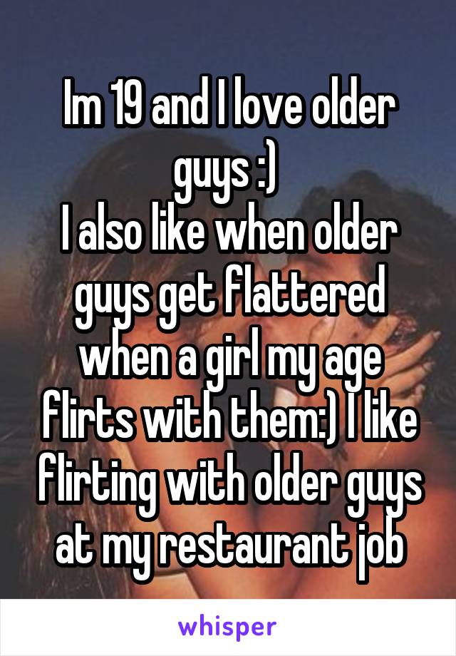 Im 19 and I love older guys :) 
I also like when older guys get flattered when a girl my age flirts with them:) I like flirting with older guys at my restaurant job