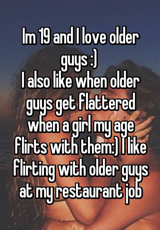 Im 19 and I love older guys :) 
I also like when older guys get flattered when a girl my age flirts with them:) I like flirting with older guys at my restaurant job