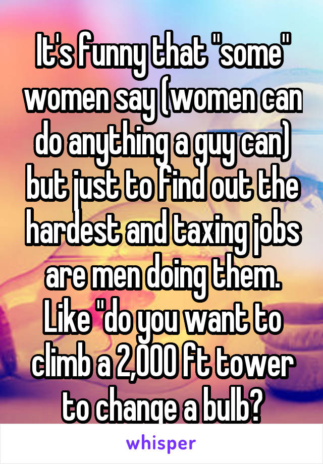 It's funny that "some" women say (women can do anything a guy can) but just to find out the hardest and taxing jobs are men doing them. Like "do you want to climb a 2,000 ft tower to change a bulb?