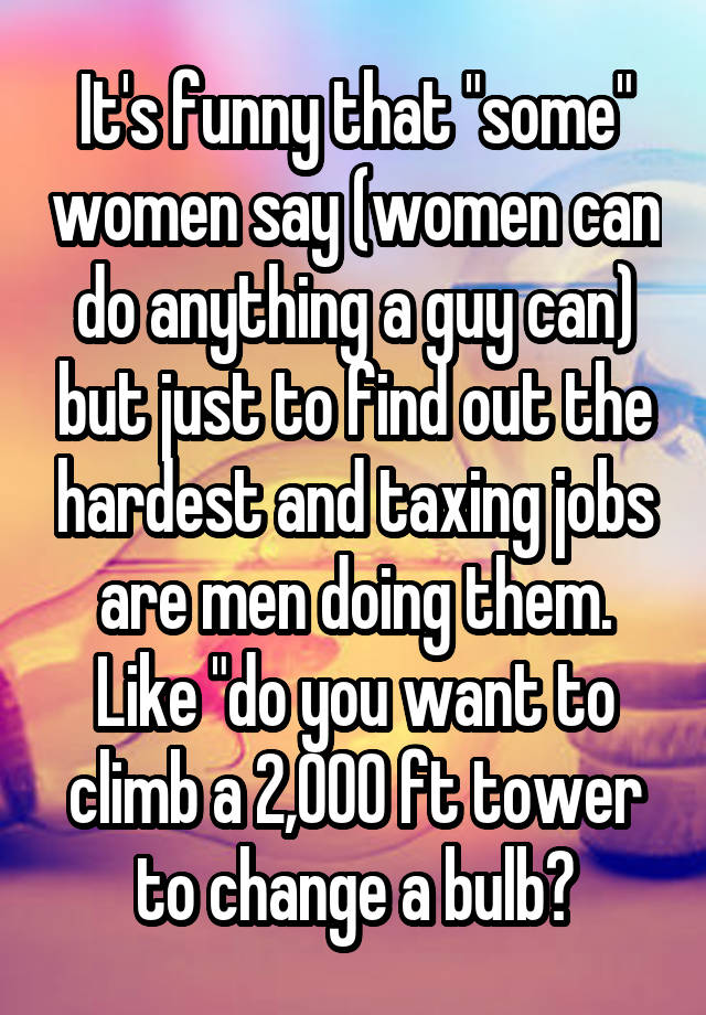 It's funny that "some" women say (women can do anything a guy can) but just to find out the hardest and taxing jobs are men doing them. Like "do you want to climb a 2,000 ft tower to change a bulb?