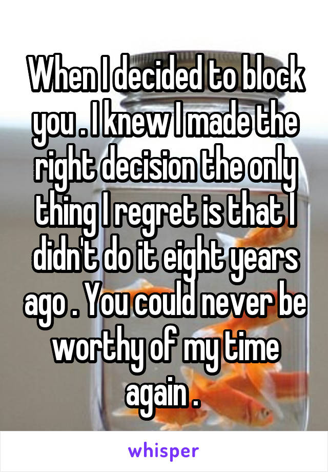 When I decided to block you . I knew I made the right decision the only thing I regret is that I didn't do it eight years ago . You could never be worthy of my time again . 