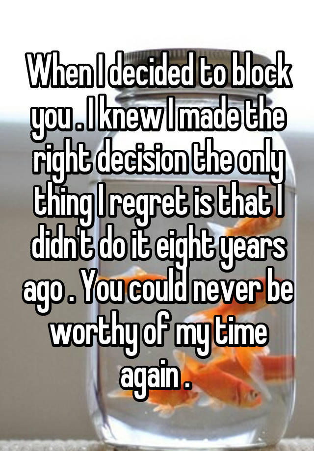 When I decided to block you . I knew I made the right decision the only thing I regret is that I didn't do it eight years ago . You could never be worthy of my time again . 