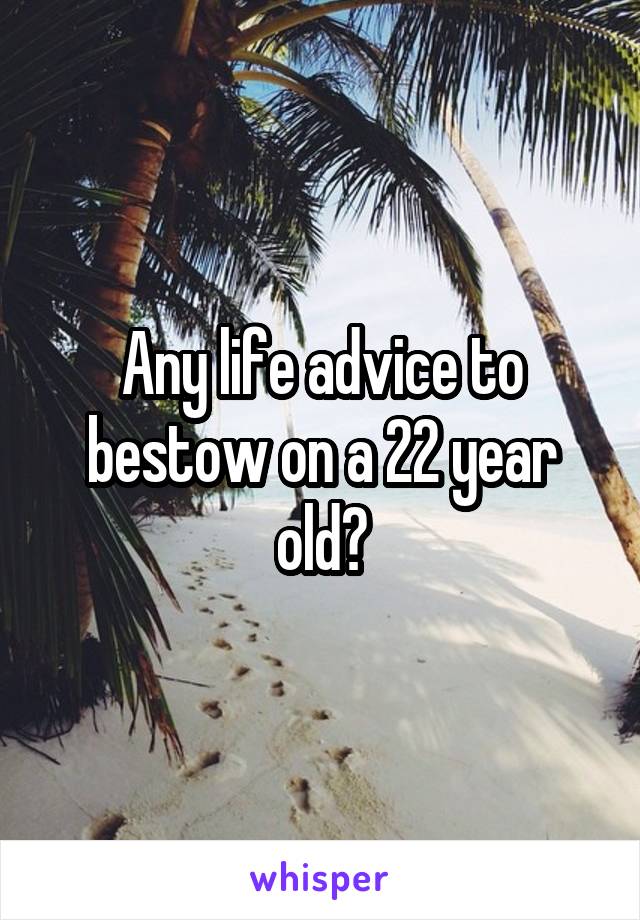 Any life advice to bestow on a 22 year old?