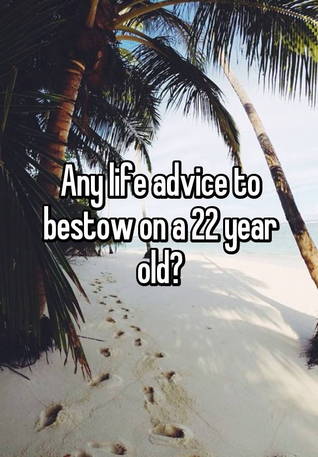 Any life advice to bestow on a 22 year old?