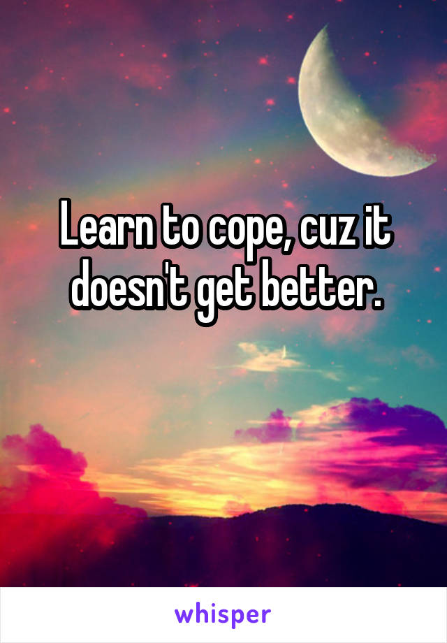 Learn to cope, cuz it doesn't get better.

