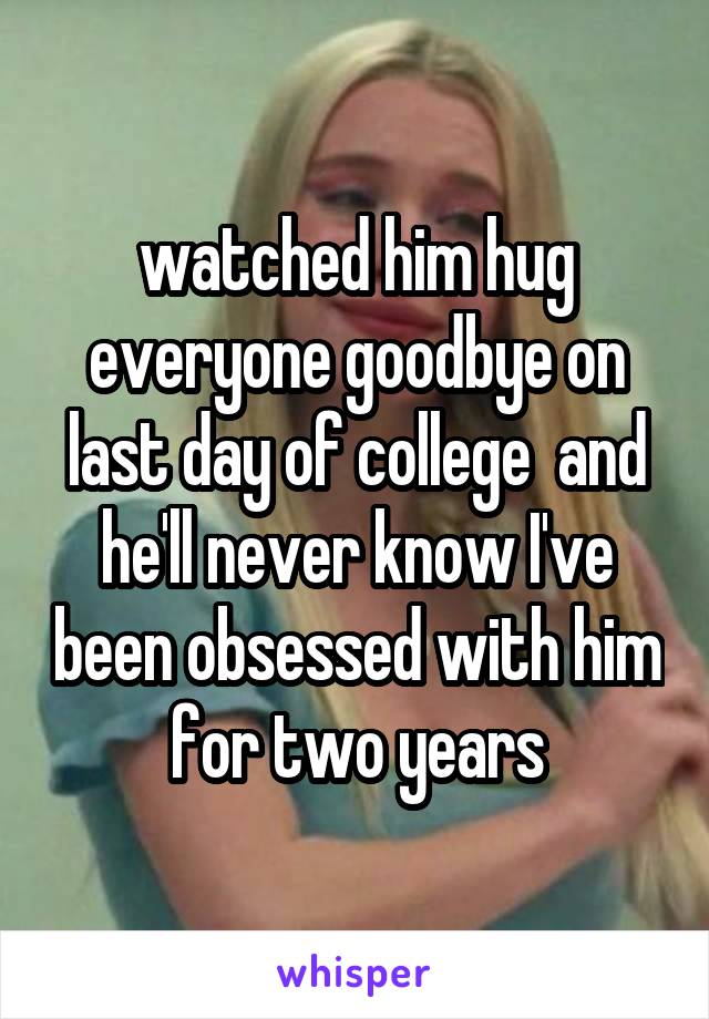 watched him hug everyone goodbye on last day of college  and he'll never know I've been obsessed with him for two years