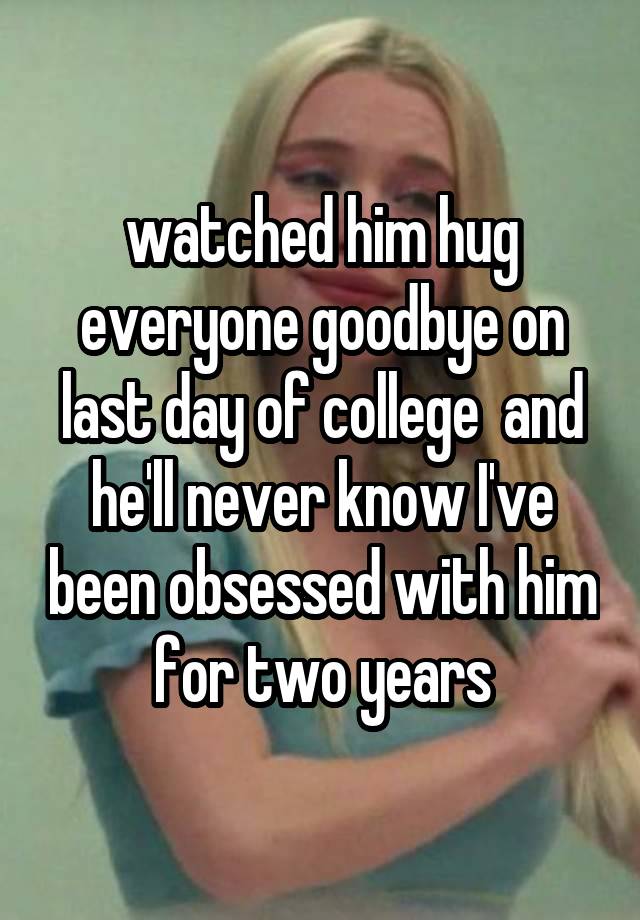 watched him hug everyone goodbye on last day of college  and he'll never know I've been obsessed with him for two years