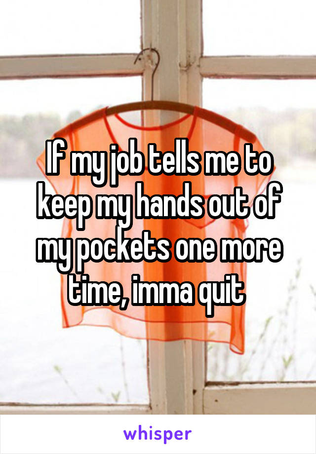 If my job tells me to keep my hands out of my pockets one more time, imma quit 