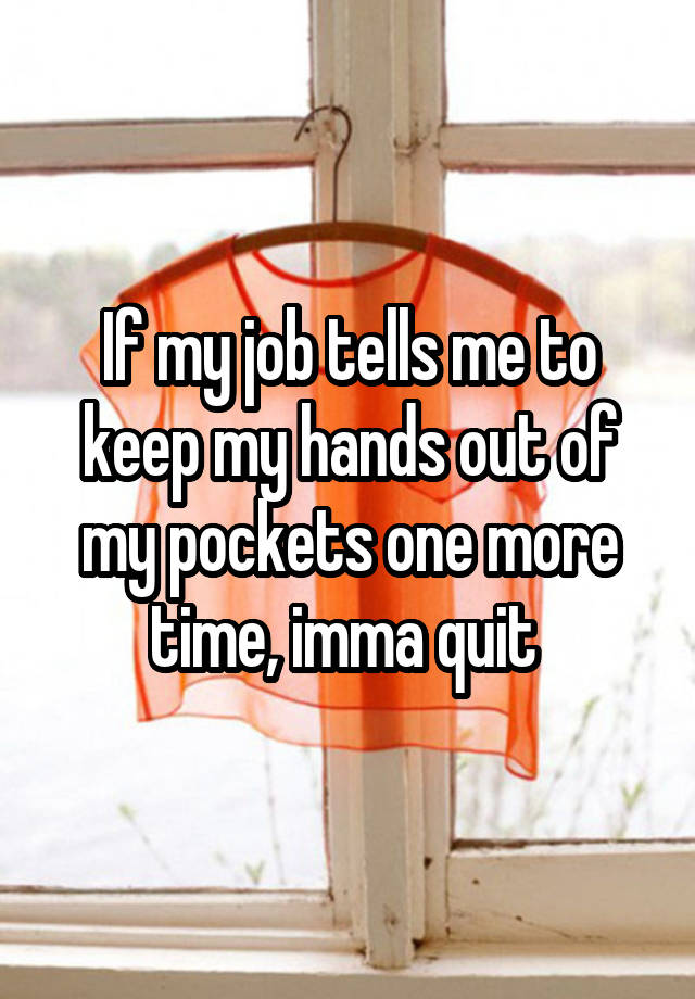 If my job tells me to keep my hands out of my pockets one more time, imma quit 