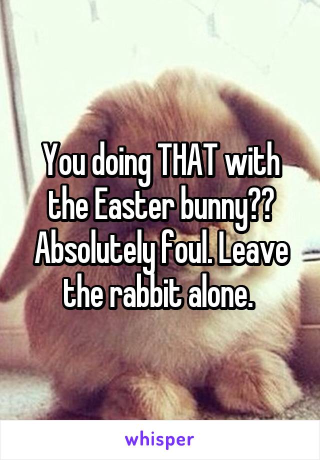 You doing THAT with the Easter bunny?? Absolutely foul. Leave the rabbit alone. 