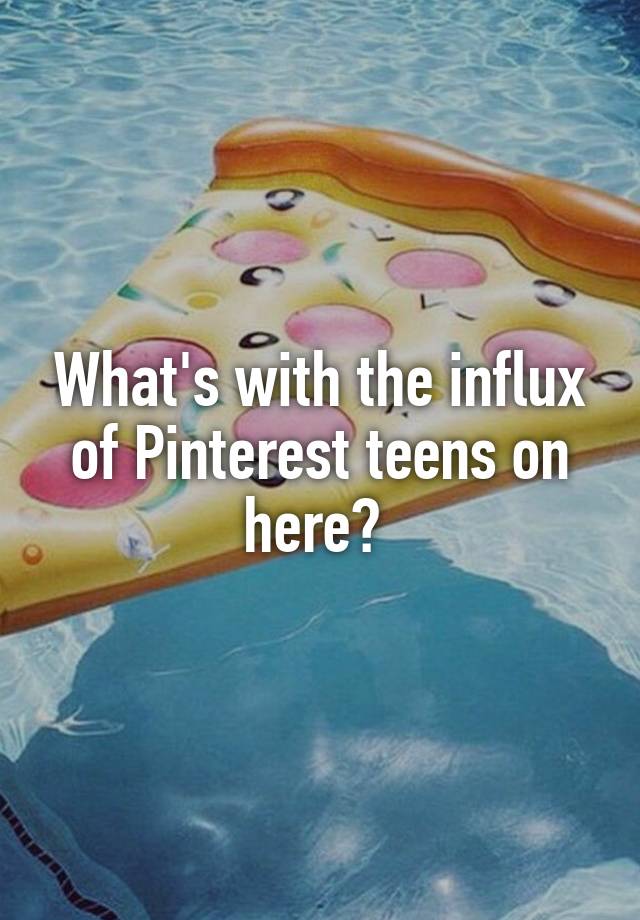 What's with the influx of Pinterest teens on here? 