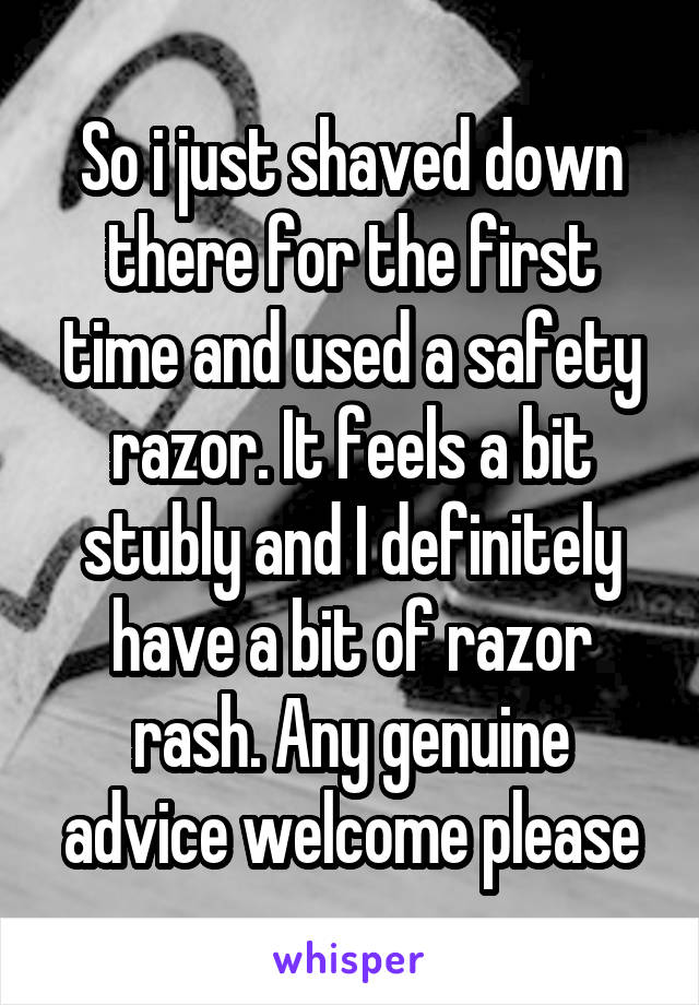 So i just shaved down there for the first time and used a safety razor. It feels a bit stubly and I definitely have a bit of razor rash. Any genuine advice welcome please