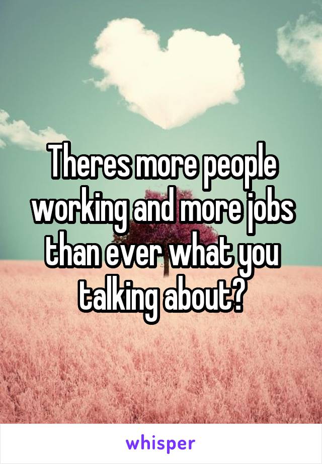 Theres more people working and more jobs than ever what you talking about?