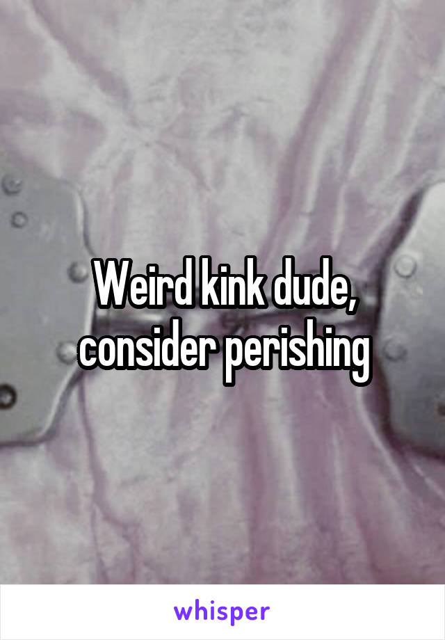 Weird kink dude, consider perishing