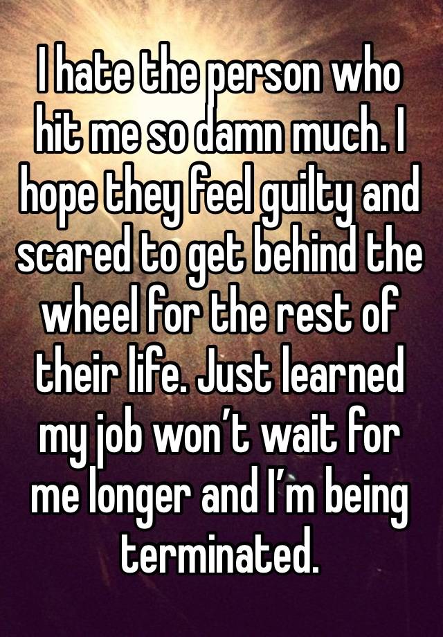 I hate the person who hit me so damn much. I hope they feel guilty and scared to get behind the wheel for the rest of their life. Just learned my job won’t wait for me longer and I’m being terminated.