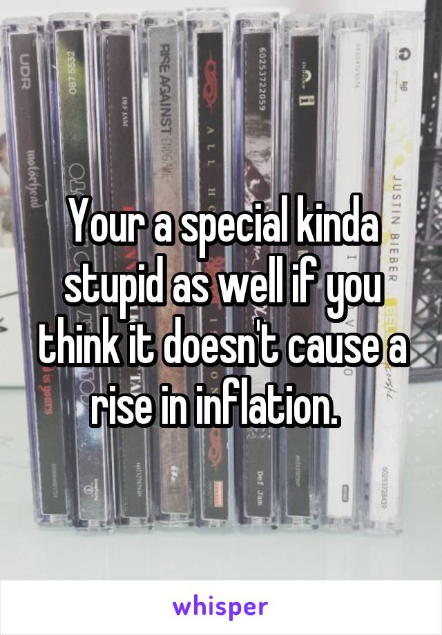 Your a special kinda stupid as well if you think it doesn't cause a rise in inflation.  