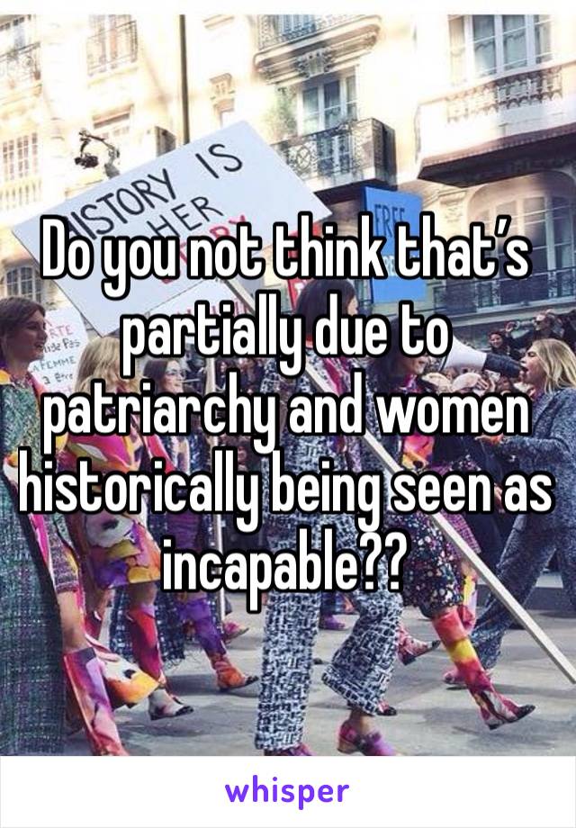 Do you not think that’s partially due to patriarchy and women historically being seen as incapable??