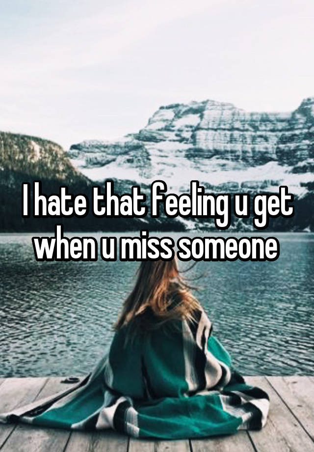 I hate that feeling u get when u miss someone 