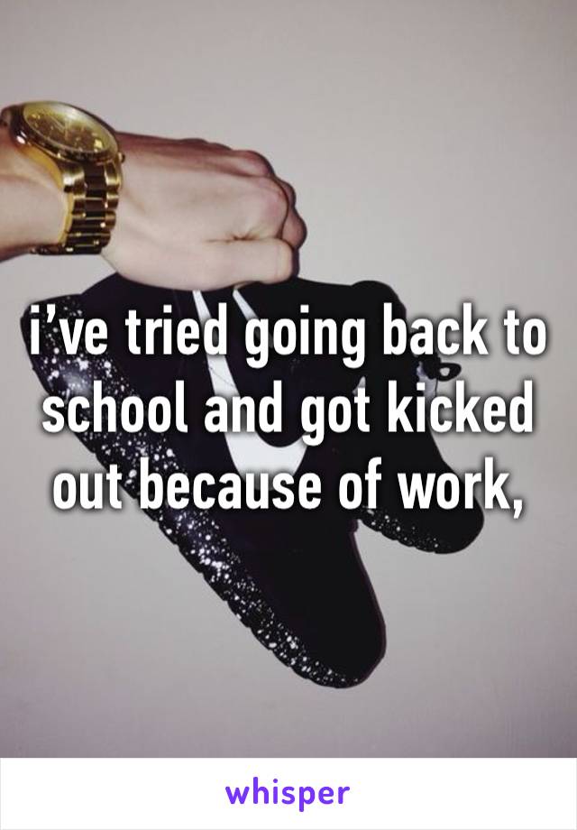 i’ve tried going back to school and got kicked out because of work, 