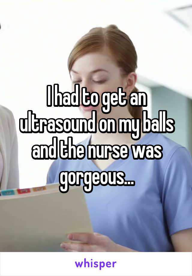 I had to get an ultrasound on my balls and the nurse was gorgeous...