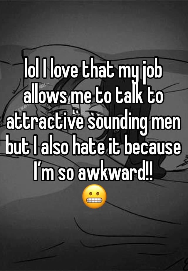 lol I love that my job allows me to talk to attractive sounding men but I also hate it because I’m so awkward!! 
😬 