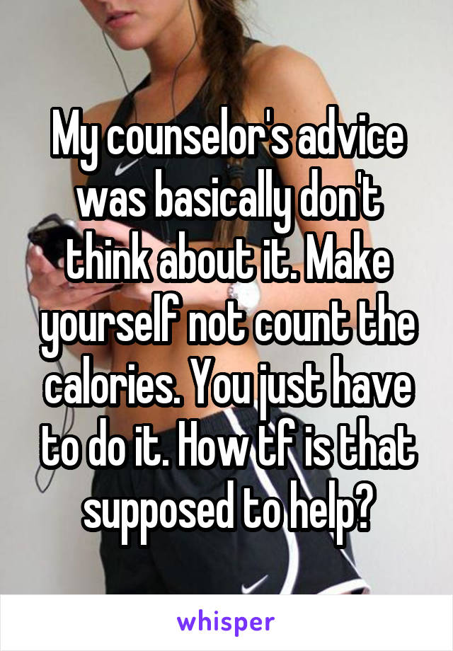 My counselor's advice was basically don't think about it. Make yourself not count the calories. You just have to do it. How tf is that supposed to help?