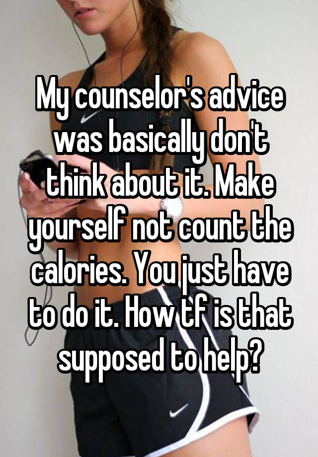 My counselor's advice was basically don't think about it. Make yourself not count the calories. You just have to do it. How tf is that supposed to help?