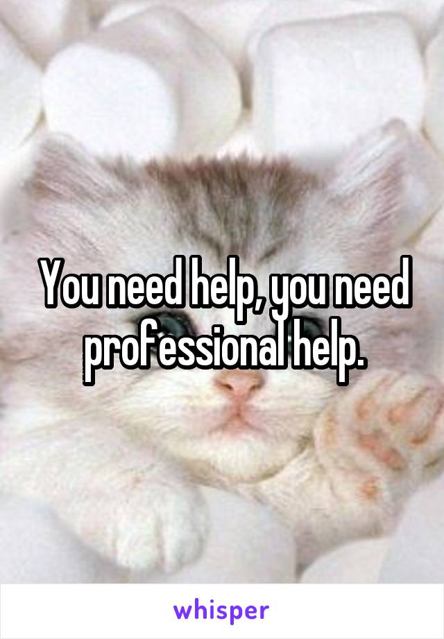 You need help, you need professional help.