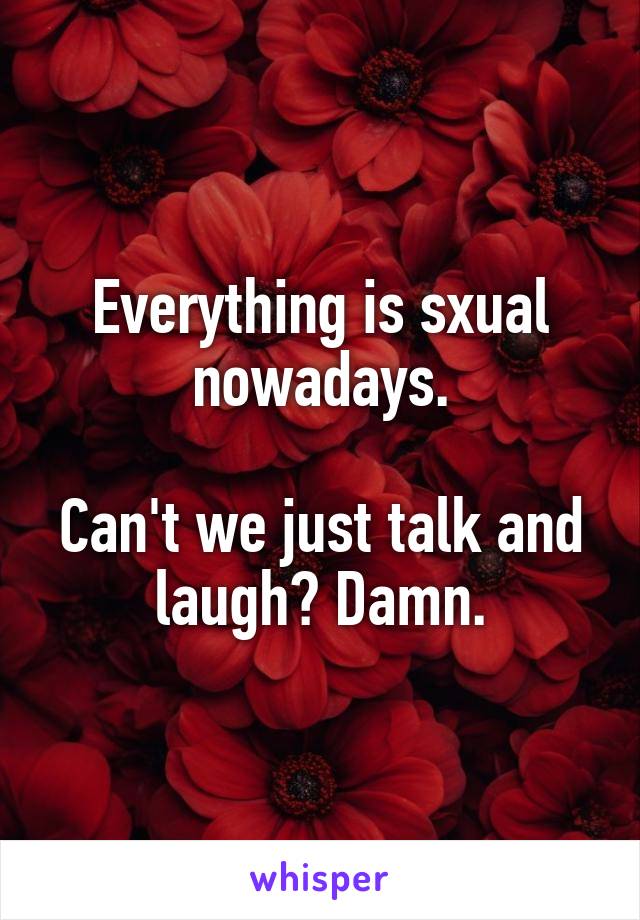 Everything is sxual nowadays.

Can't we just talk and laugh? Damn.