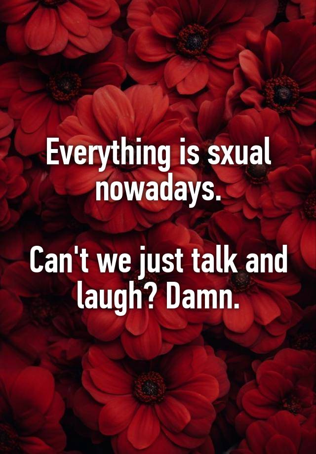 Everything is sxual nowadays.

Can't we just talk and laugh? Damn.