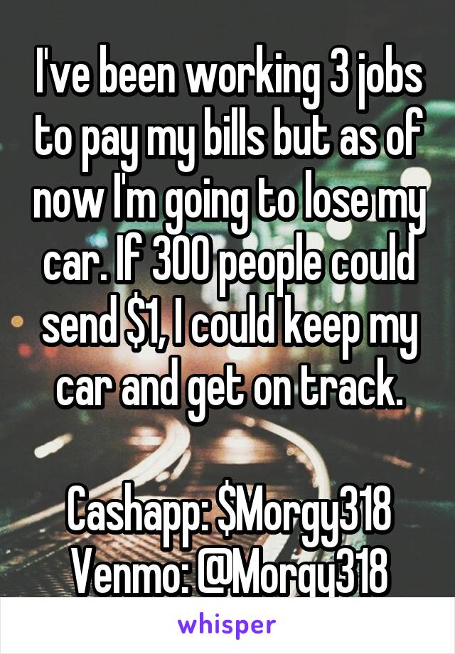 I've been working 3 jobs to pay my bills but as of now I'm going to lose my car. If 300 people could send $1, I could keep my car and get on track.

Cashapp: $Morgy318
Venmo: @Morgy318