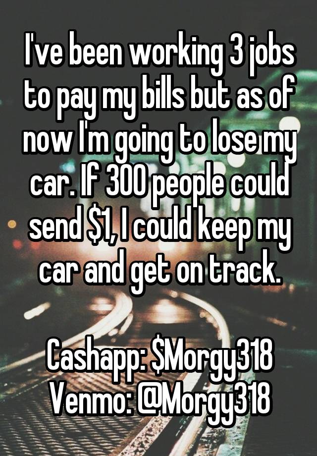 I've been working 3 jobs to pay my bills but as of now I'm going to lose my car. If 300 people could send $1, I could keep my car and get on track.

Cashapp: $Morgy318
Venmo: @Morgy318