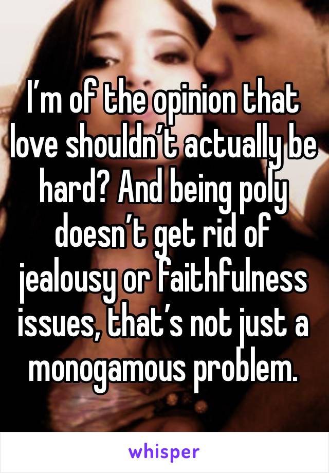 I’m of the opinion that love shouldn’t actually be hard? And being poly doesn’t get rid of jealousy or faithfulness issues, that’s not just a monogamous problem. 