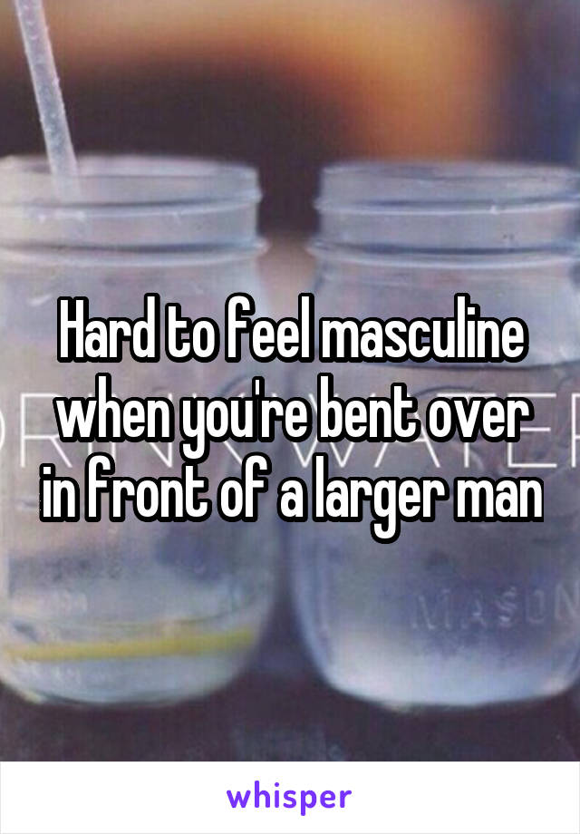 Hard to feel masculine when you're bent over in front of a larger man