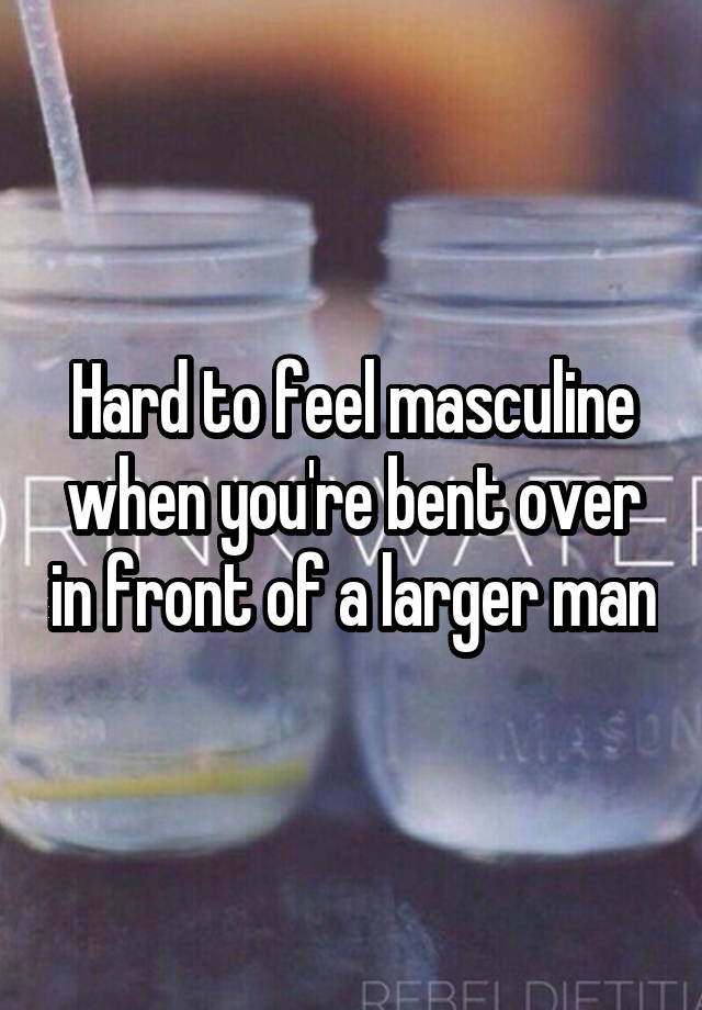 Hard to feel masculine when you're bent over in front of a larger man