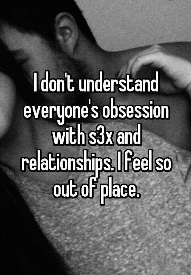 I don't understand everyone's obsession with s3x and relationships. I feel so out of place.