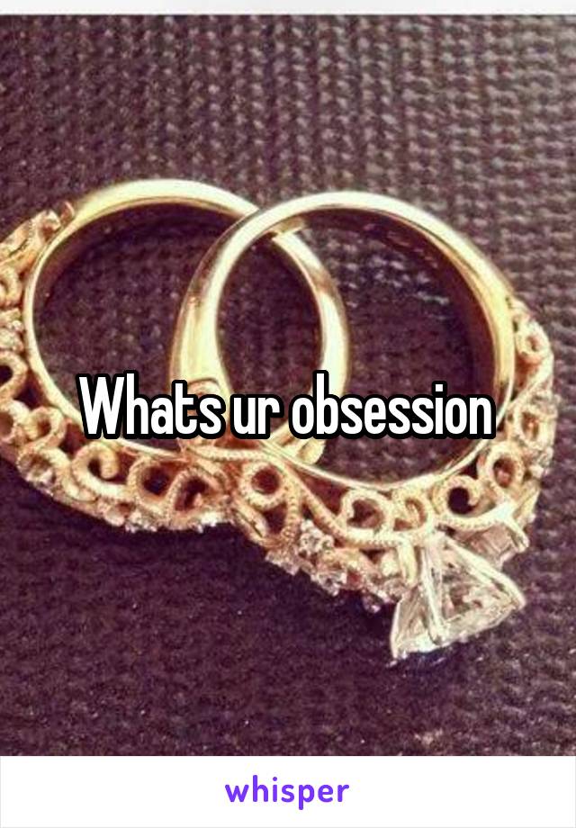 Whats ur obsession 