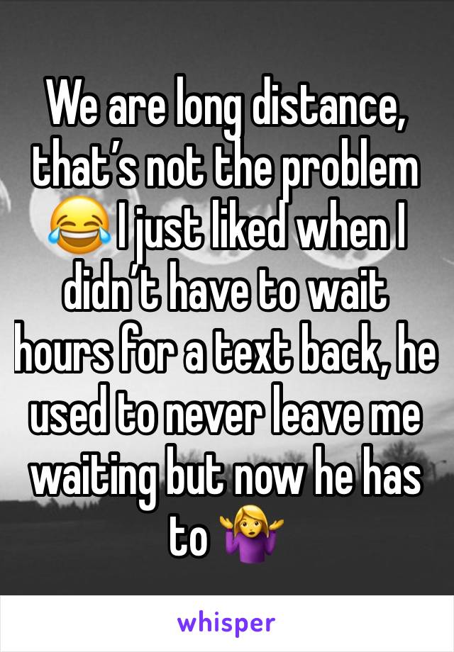 We are long distance, that’s not the problem 😂 I just liked when I didn’t have to wait hours for a text back, he used to never leave me waiting but now he has to 🤷‍♀️