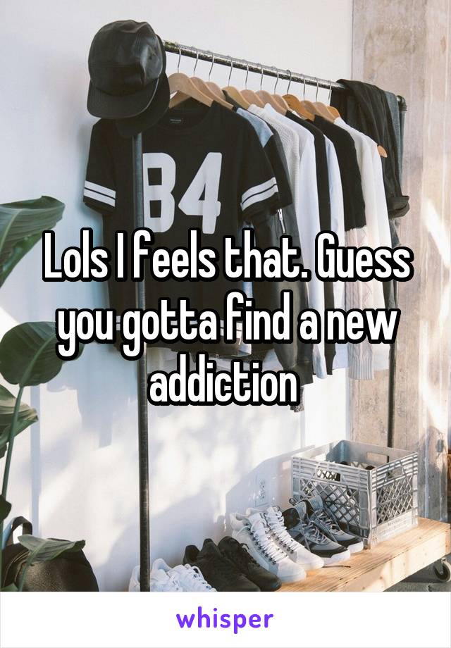 Lols I feels that. Guess you gotta find a new addiction 