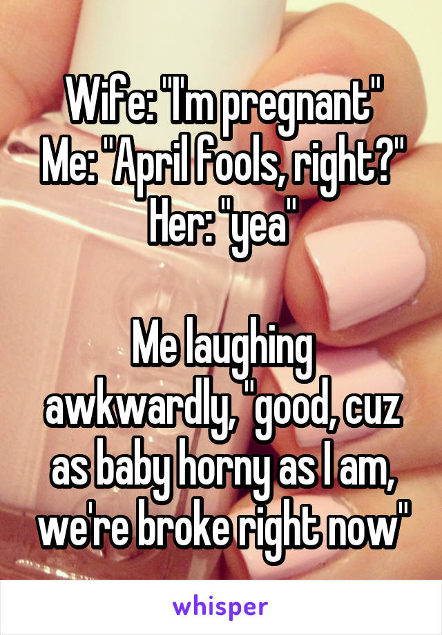 Wife: "I'm pregnant"
Me: "April fools, right?"
Her: "yea"

Me laughing awkwardly, "good, cuz as baby horny as I am, we're broke right now"