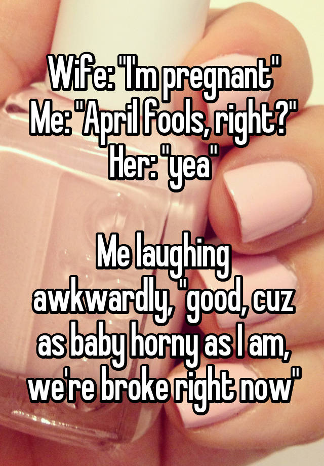 Wife: "I'm pregnant"
Me: "April fools, right?"
Her: "yea"

Me laughing awkwardly, "good, cuz as baby horny as I am, we're broke right now"