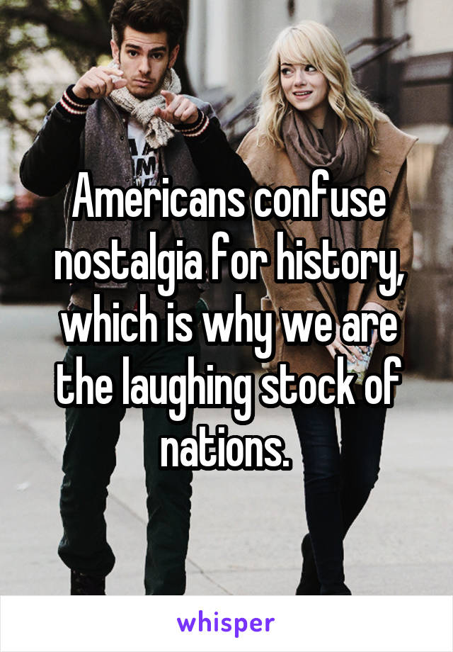 Americans confuse nostalgia for history, which is why we are the laughing stock of nations. 